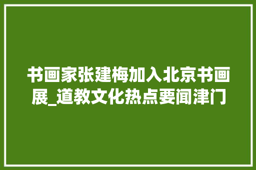 书画家张建梅加入北京书画展_道教文化热点要闻津门药王庙第三届药王文化周活动隆重开幕