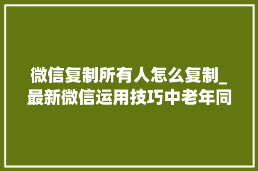 微信复制所有人怎么复制_最新微信运用技巧中老年同伙学起来值得永远收藏 会议纪要范文