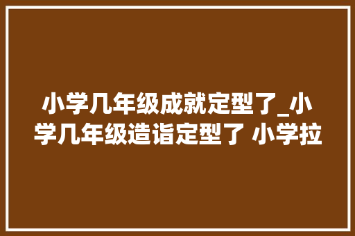 小学几年级成就定型了_小学几年级造诣定型了 小学拉开差距在几年级 申请书范文