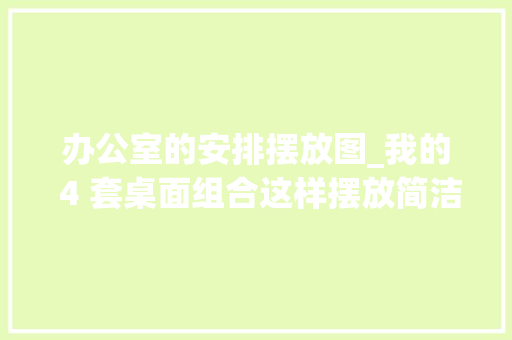 办公室的安排摆放图_我的 4 套桌面组合这样摆放简洁又高效