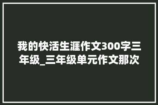 我的快活生涯作文300字三年级_三年级单元作文那次玩得真高兴300字10篇 致辞范文