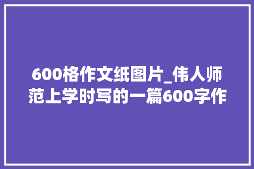 600格作文纸图片_伟人师范上学时写的一篇600字作文叹为不雅观止小楷隽秀灵动 学术范文