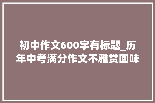 初中作文600字有标题_历年中考满分作文不雅赏回味9篇