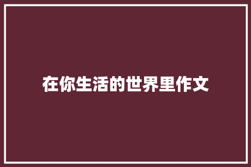 在你生活的世界里作文 学术范文