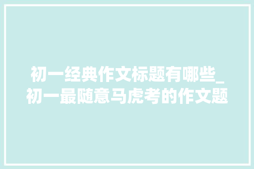 初一经典作文标题有哪些_初一最随意马虎考的作文题转给新初一和家长