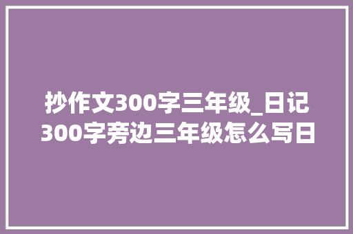 抄作文300字三年级_日记300字旁边三年级怎么写日记300字可抄精选6篇