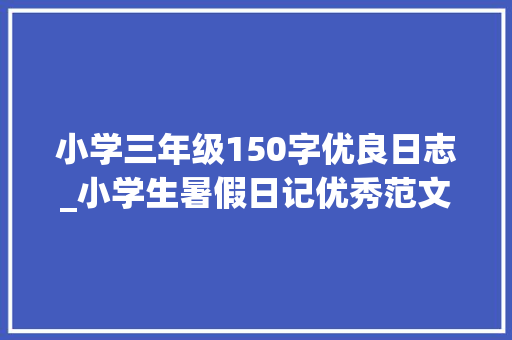 小学三年级150字优良日志_小学生暑假日记优秀范文63篇给孩子做个参考可下载打印