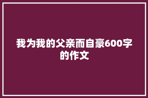 我为我的父亲而自豪600字的作文 简历范文