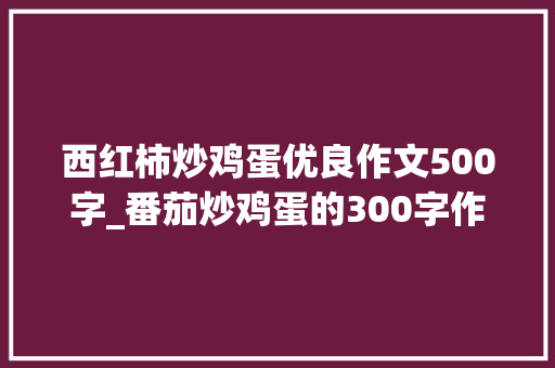 西红柿炒鸡蛋优良作文500字_番茄炒鸡蛋的300字作文精选37篇