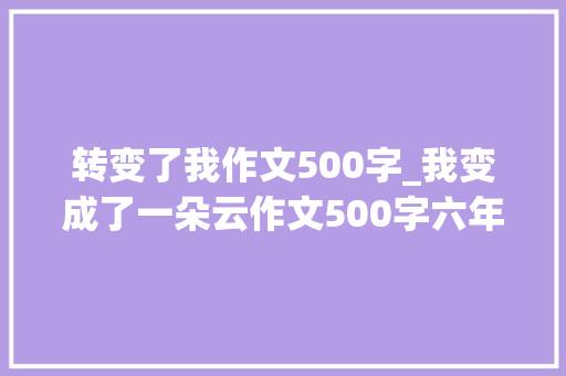 转变了我作文500字_我变成了一朵云作文500字六年级变形记作文