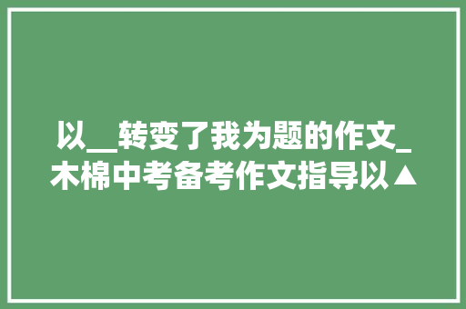 以__转变了我为题的作文_木棉中考备考作文指导以▲▲改变了我为题范文2篇