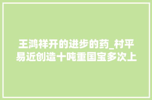 王鸿祥开的进步的药_村平易近创造十吨重国宝多次上交遭专家拒绝3年后却成镇馆之宝