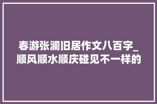 春游张澜旧居作文八百字_顺风顺水顺庆碰见不一样的风景二