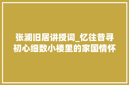 张澜旧居讲授词_忆往昔寻初心细数小楼里的家国情怀