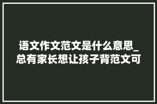 语文作文范文是什么意思_总有家长想让孩子背范文可你们知道一篇好作文是什么样吗