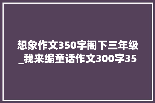 想象作文350字阁下三年级_我来编童话作文300字350字三年级上册第三单元习作