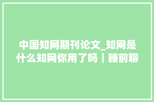 中国知网期刊论文_知网是什么知网你用了吗｜睡前聊一会儿