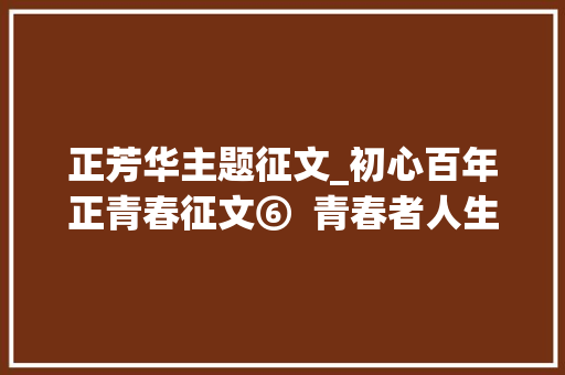 正芳华主题征文_初心百年正青春征文⑥  青春者人生之华也