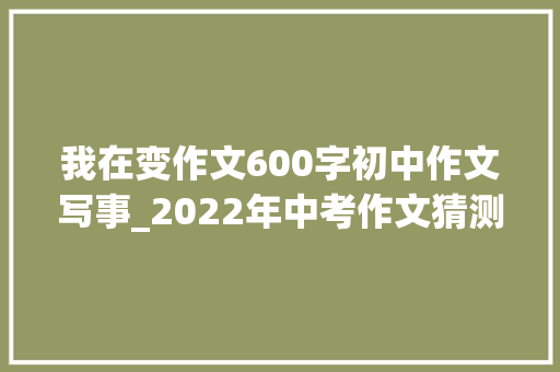 我在变作文600字初中作文写事_2022年中考作文猜测我在变 会议纪要范文