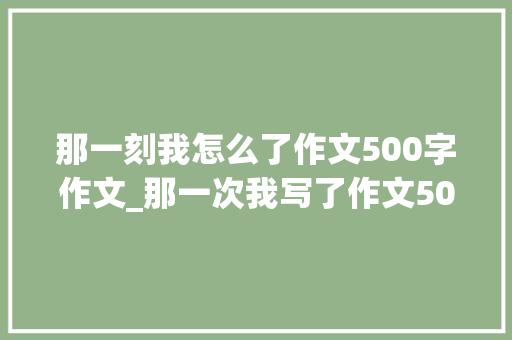 那一刻我怎么了作文500字作文_那一次我写了作文500字精选32篇 职场范文