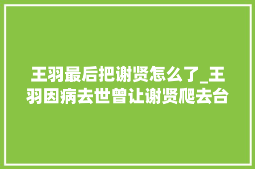 王羽最后把谢贤怎么了_王羽因病去世曾让谢贤爬去台湾见他身陷三大年夜血案却能全身而退