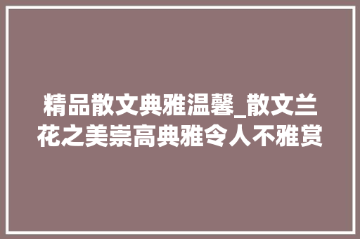 精品散文典雅温馨_散文兰花之美崇高典雅令人不雅赏吾爱兰花