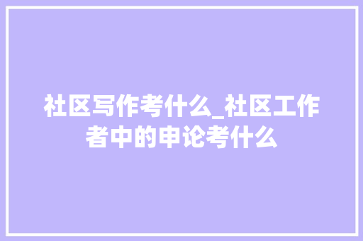 社区写作考什么_社区工作者中的申论考什么 职场范文