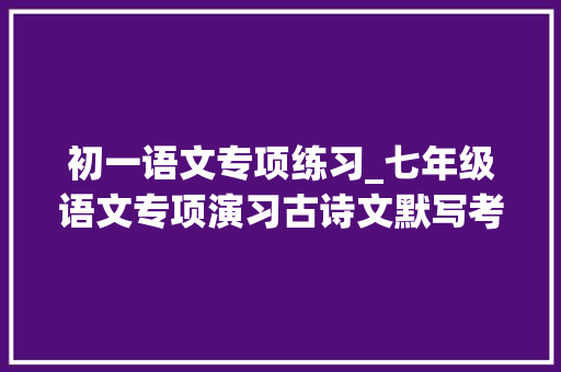 初一语文专项练习_七年级语文专项演习古诗文默写考试拿下这10分造诣更上一楼