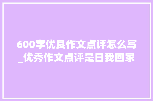 600字优良作文点评怎么写_优秀作文点评是日我回家晚了妈妈担心我早恋