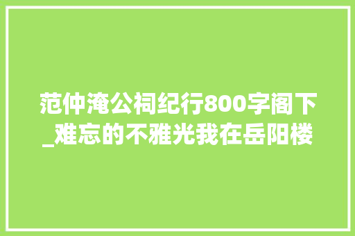 范仲淹公祠纪行800字阁下_难忘的不雅光我在岳阳楼的前世今生恭请君听