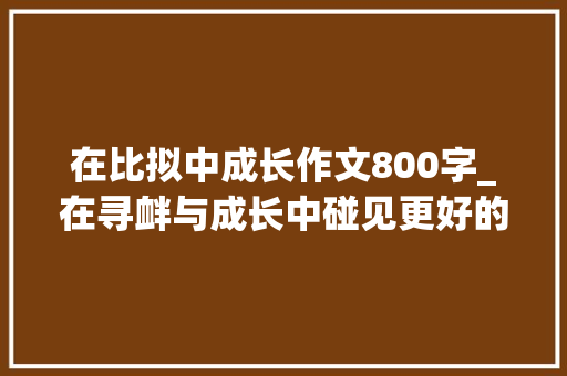 在比拟中成长作文800字_在寻衅与成长中碰见更好的自己