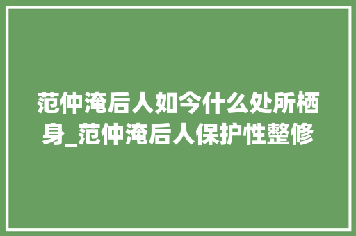 范仲淹后人如今什么处所栖身_范仲淹后人保护性整修400年祖宅承祖上之宅院赋时代之新意