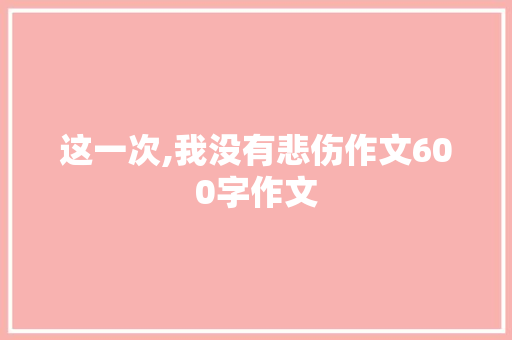 这一次,我没有悲伤作文600字作文 工作总结范文