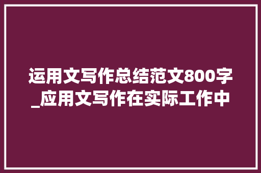 运用文写作总结范文800字_应用文写作在实际工作中具有举足轻重的实用价值王者