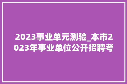 2023事业单元测验_本市2023年事业单位公开招聘考试来了报名考试有哪些留心事项这里有威信解答