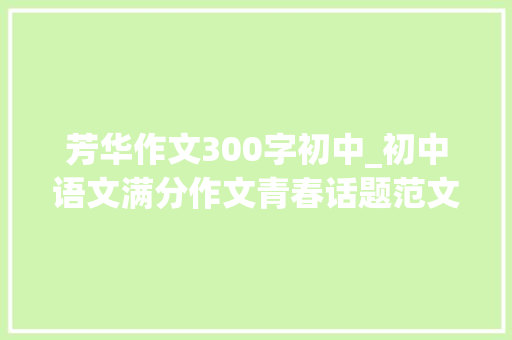 芳华作文300字初中_初中语文满分作文青春话题范文7篇