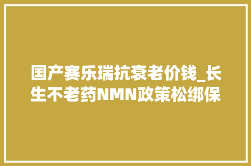 国产赛乐瑞抗衰老价钱_长生不老药NMN政策松绑保健品跨境电商将受冲击