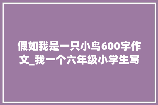 假如我是一只小鸟600字作文_我一个六年级小学生写的作文假如我是一只小鸟