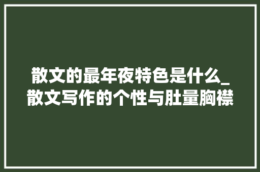 散文的最年夜特色是什么_散文写作的个性与肚量胸襟