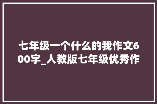 七年级一个什么的我作文600字_人教版七年级优秀作文600字军训感悟磨砺与成长的初体验