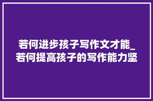 若何进步孩子写作文才能_若何提高孩子的写作能力坚持运用4个底层方法可助打破作文关