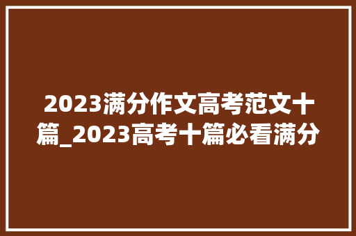 2023满分作文高考范文十篇_2023高考十篇必看满分作文关于语文高分作文鉴赏参考得高分。