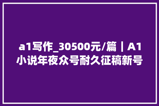 a1写作_30500元/篇｜A1小说年夜众号耐久征稿新号易过稿