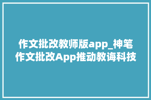 作文批改教师版app_神笔作文批改App推动教诲科技立异与成长专注教诲事业AI赋能