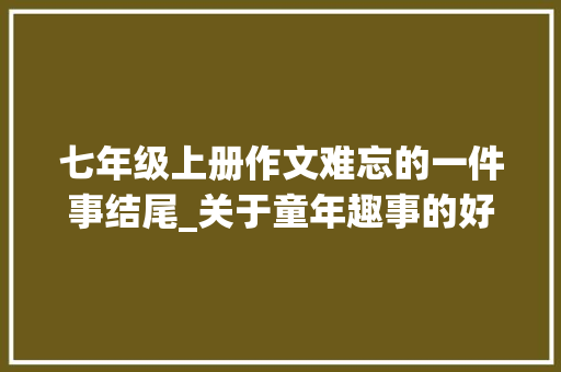 七年级上册作文难忘的一件事结尾_关于童年趣事的好开首好中心好结尾孩子必备写作素材