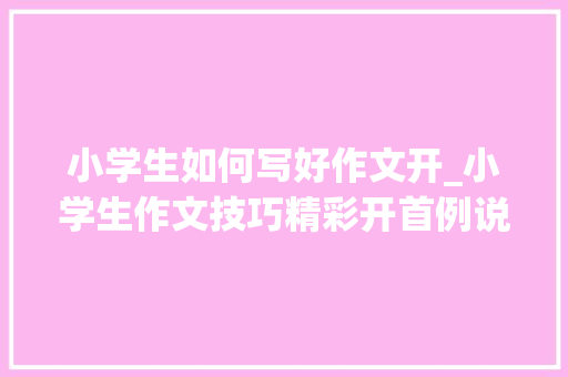 小学生如何写好作文开_小学生作文技巧精彩开首例说帮你期末考试拿高分