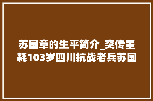 苏国章的生平简介_突传噩耗103岁四川抗战老兵苏国章病逝兄弟四人只活了他自己