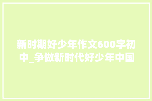 新时期好少年作文600字初中_争做新时代好少年中国门路中国梦不负嘱托更奋发