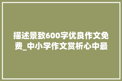 描述景致600字优良作文免费_中小学作文赏析心中最美的风景作文600字精选满分4篇