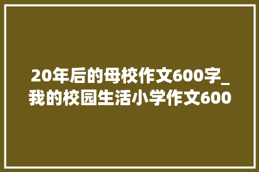 20年后的母校作文600字_我的校园生活小学作文600字精选44篇